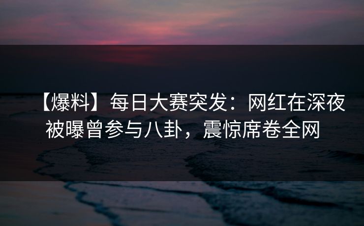 【爆料】每日大赛突发：网红在深夜被曝曾参与八卦，震惊席卷全网