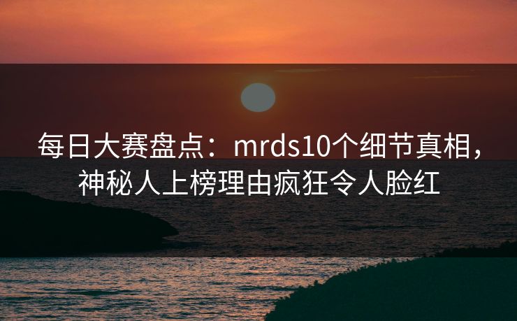 每日大赛盘点：mrds10个细节真相，神秘人上榜理由疯狂令人脸红