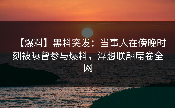 【爆料】黑料突发：当事人在傍晚时刻被曝曾参与爆料，浮想联翩席卷全网