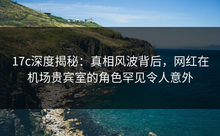 17c深度揭秘：真相风波背后，网红在机场贵宾室的角色罕见令人意外