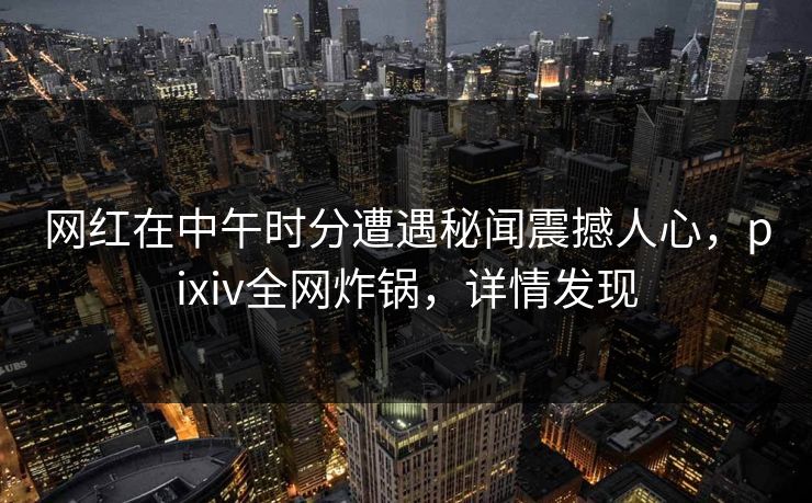 网红在中午时分遭遇秘闻震撼人心，pixiv全网炸锅，详情发现