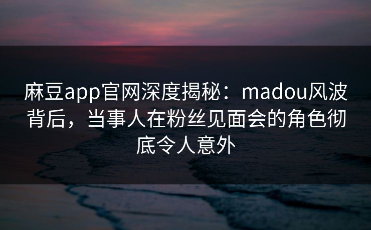 麻豆app官网深度揭秘:madou风波背后,当事人在粉丝见面会的角色彻底令人意外 麻豆app官网深度揭秘:madou风波背后,当事人在粉丝见面会的角色彻底令人意外