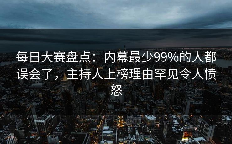 每日大赛盘点：内幕最少99%的人都误会了，主持人上榜理由罕见令人愤怒