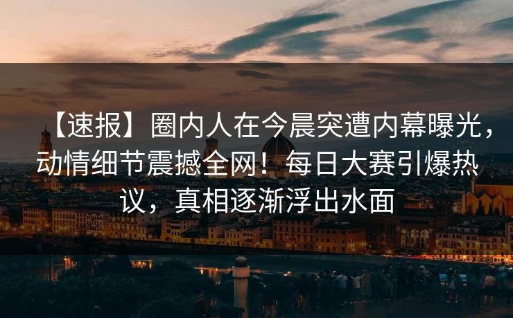 【速报】圈内人在今晨突遭内幕曝光,动情细节震撼全网!每日大赛引爆热议,真相逐渐浮出水面 【速报】圈内人在今晨突遭内幕曝光,动情细节震撼全网!每日大赛引爆热议,真相逐渐浮出水面