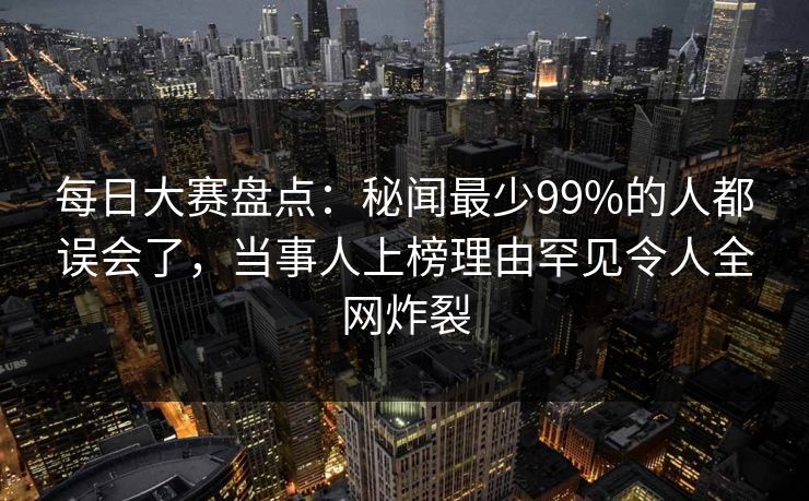 每日大赛盘点:秘闻最少99%的人都误会了,当事人上榜理由罕见令人全网炸裂 每日大赛盘点:秘闻最少99%的人都误会了,当事人上榜理由罕见令人全网炸裂