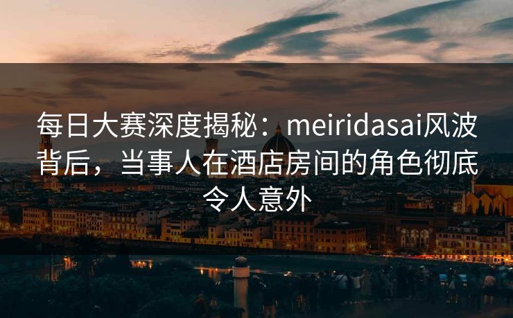 每日大赛深度揭秘：meiridasai风波背后，当事人在酒店房间的角色彻底令人意外