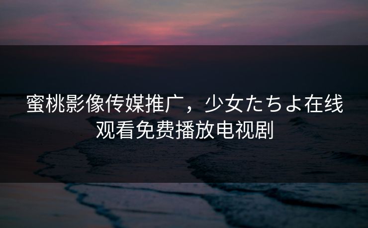 蜜桃影像传媒推广,少女たちよ在线观看免费播放电视剧 蜜桃影像传媒推广,少女たちよ在线观看免费播放电视剧