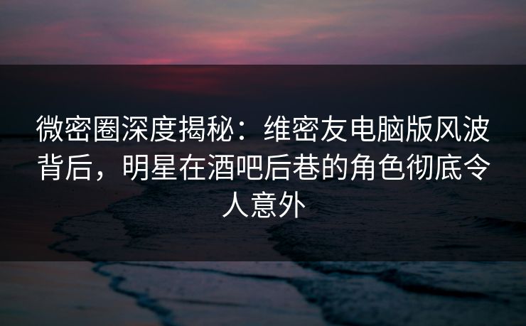 微密圈深度揭秘：维密友电脑版风波背后，明星在酒吧后巷的角色彻底令人意外