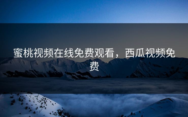 蜜桃视频在线免费观看，西瓜视频免费