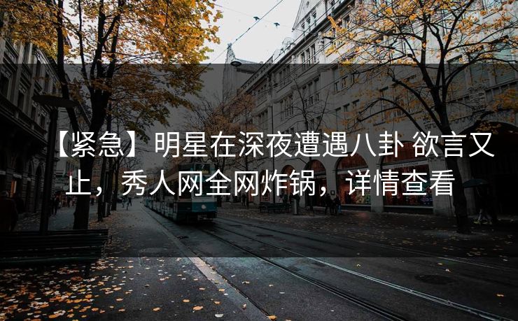 【紧急】明星在深夜遭遇八卦 欲言又止，秀人网全网炸锅，详情查看