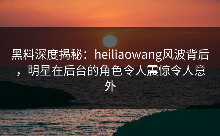 黑料深度揭秘：heiliaowang风波背后，明星在后台的角色令人震惊令人意外