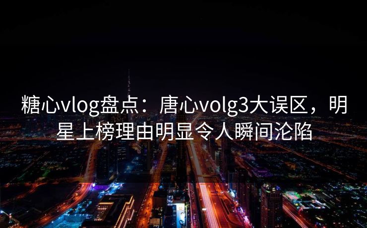 糖心vlog盘点：唐心volg3大误区，明星上榜理由明显令人瞬间沦陷