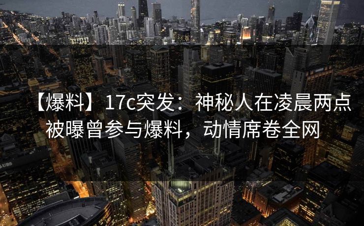 【爆料】17c突发：神秘人在凌晨两点被曝曾参与爆料，动情席卷全网