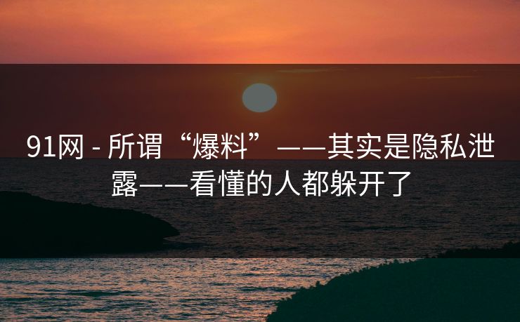 91网 - 所谓“爆料”——其实是隐私泄露——看懂的人都躲开了 91网 - 所谓“爆料”——其实是隐私泄露——看懂的人都躲开了