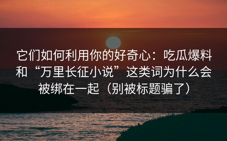 它们如何利用你的好奇心：吃瓜爆料和“万里长征小说”这类词为什么会被绑在一起（别被标题骗了）