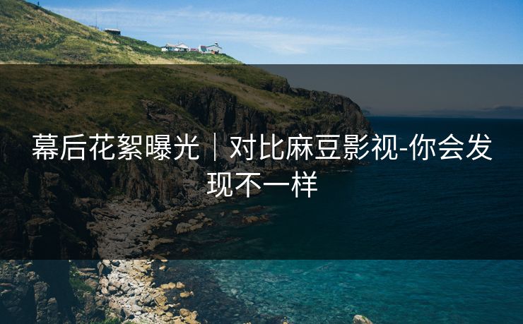 幕后花絮曝光｜对比麻豆影视-你会发现不一样