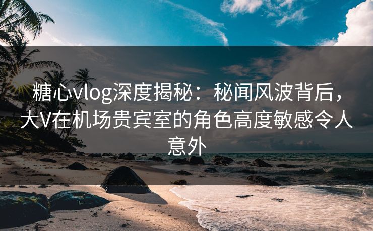 糖心vlog深度揭秘:秘闻风波背后,大V在机场贵宾室的角色高度敏感令人意外 糖心vlog深度揭秘:秘闻风波背后,大V在机场贵宾室的角色高度敏感令人意外