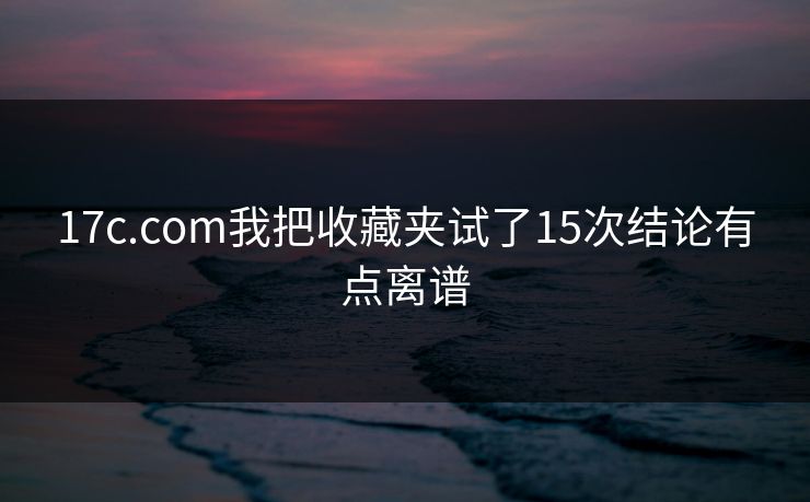 17c.com我把收藏夹试了15次结论有点离谱