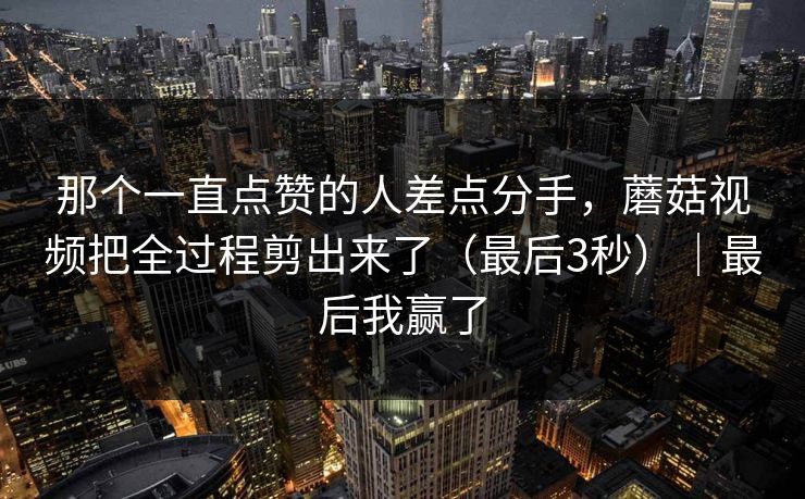 那个一直点赞的人差点分手，蘑菇视频把全过程剪出来了（最后3秒）｜最后我赢了