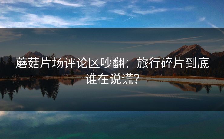 蘑菇片场评论区吵翻：旅行碎片到底谁在说谎？