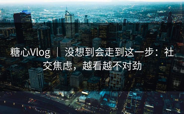 糖心Vlog ｜ 没想到会走到这一步：社交焦虑，越看越不对劲