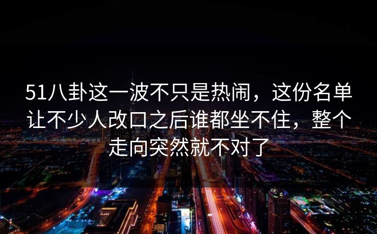 51八卦这一波不只是热闹，这份名单让不少人改口之后谁都坐不住，整个走向突然就不对了