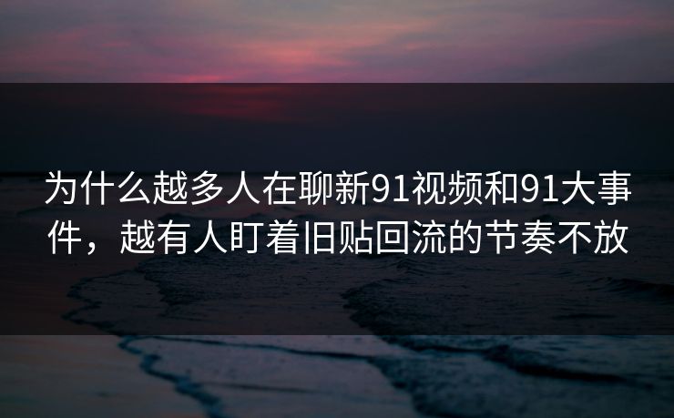 为什么越多人在聊新91视频和91大事件，越有人盯着旧贴回流的节奏不放