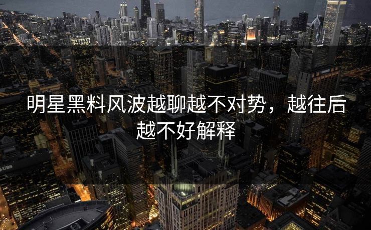 明星黑料风波越聊越不对势，越往后越不好解释
