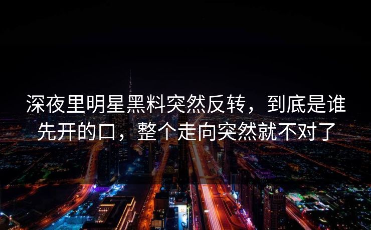 深夜里明星黑料突然反转，到底是谁先开的口，整个走向突然就不对了