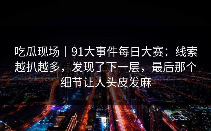 吃瓜现场｜91大事件每日大赛：线索越扒越多，发现了下一层，最后那个细节让人头皮发麻
