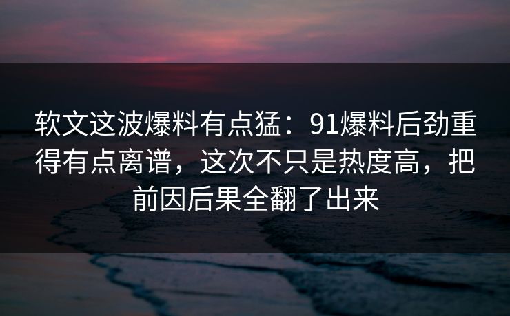软文这波爆料有点猛：91爆料后劲重得有点离谱，这次不只是热度高，把前因后果全翻了出来